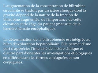 Ii-explorationL'exploration s'effectue habituellement par le dosage sérique de la bilirubine et de ses diverses fractions.La BC est désignée comme directe du fait de sa solubilité dans l’eau.La BNC ou indirecte doit être solubilisée dans l’alcoolou d’autres réactifs avant d’être dosée par les méthodes usuelles.La BT et directe sont systématiquement mesurées, la différence entre les deux valeurs, permet de déduire le taux de bilirubine indirecte.