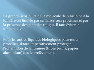 Ii-2-TECHNIQUES  DE DOSAGE Méthodes par diazoréactionTrès employées, elles sont basées sur la formation d’azobilirubines à partir de la bilirubine.La bilirubine du sérum réagit avec de l'acide sulfaniliquediazoté pour former un composé coloré.En présence d'un réactif de couplage (antipyrine ou acétamide), toute la bilirubine réagit.Méthodes par spectrométrie directeIii-Valeurs    usuellesNouveau-néCertains nouveau-nés (30 à 50 %) développent à 2 ou 3 jours de vie un ictère isolé modéré appelé « ictère simple du nouveau-né à terme » ou « ictère physiologique ». La bilirubinémie est rarement supérieure à 250 μmol/L. Cet ictère régresse avant 10 jours de vie. L'ictère néonatal est plus fréquent chez le prématuré (persistance 2 à 3 semaines).Enfant et adulteLa valeur couramment admise est ≤ 17 μmol/L.