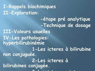 I-Rappels biochimiquesII-Exploration:                   -étape pré analytique                      -Technique de dosageIII-Valeurs usuellesIV-Les pathologies: hyperbilirubinémie              1-Les icteres à bilirubine non conjuguée.              2-Les icteres à bilirubines conjugée.              3-Les icteres mixtes.         