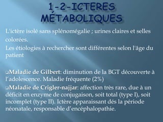 2-Ictères   à   bcIls sont liés à un syndrome de rétention biliaire, ou cholestase. L’ictère est très sombre, parfois « vert bouteille », les urines sont foncées, presque noires, les selles sont blanchâtres graisseuses, « mastic ».Il y a un prurit, parfois féroce, dû à l'élévation concomitante des sels biliaires dans le sang. Ily a un gros foie de cholestase.
