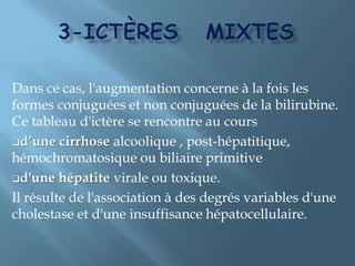 La maladie de Dubin-JohnsonIl s’agit d’un déficit d’ excrétion de la BC.La bilirubinémie est mixte. La maladie est à transmission héréditaire. La biopsie hépatique montre des dépôts pigmentaires (mélanine) dans les hépatocytes.NB: le syndrome de rotor est cliniquement identique mais de physiopathologie inconnue.