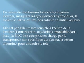 En raison de nombreuses liaisons hydrogènes internes, masquant les groupements hydrophiles, la molécule native est très peu soluble en milieu aqueux.Elle est par ailleurs très sensible à l'action de la lumière (isomérisation, oxydation). insoluble dans l'eau, la BNC doit être prise en charge par le transporteur non spécifique du plasma, la sérum-albumine, pour atteindre le foie.