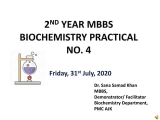2ND YEAR MBBS
BIOCHEMISTRY PRACTICAL
NO. 4
Friday, 31st July, 2020
Dr. Sana Samad Khan
MBBS,
Demonstrator/ Facilitator
Biochemistry Department,
PMC AJK
 