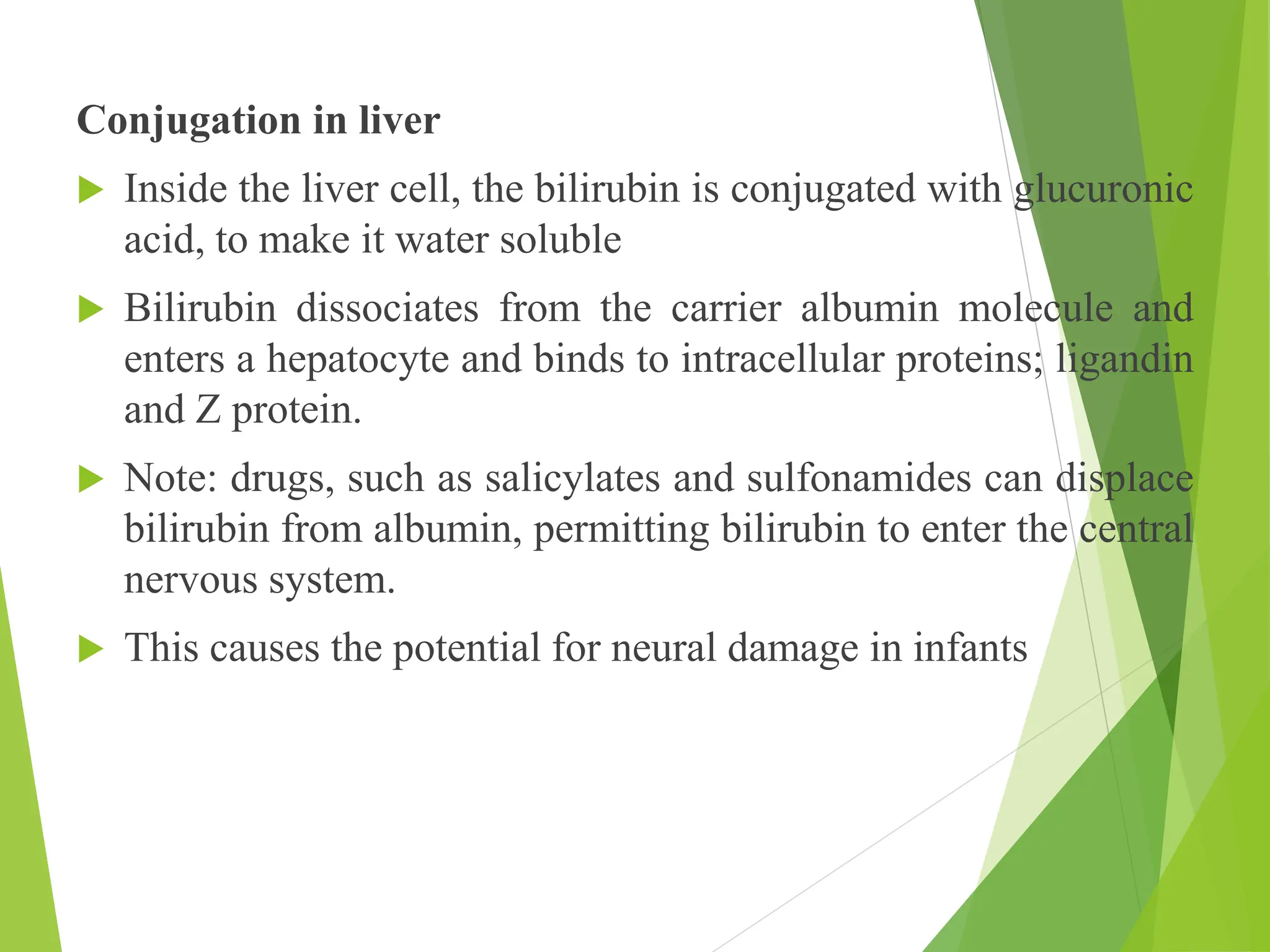 Conjugation in liver
 Inside the liver cell, the bilirubin is conjugated with glucuronic
acid, to make it water soluble
 Bilirubin dissociates from the carrier albumin molecule and
enters a hepatocyte and binds to intracellular proteins; ligandin
and Z protein.
 Note: drugs, such as salicylates and sulfonamides can displace
bilirubin from albumin, permitting bilirubin to enter the central
nervous system.
 This causes the potential for neural damage in infants
 