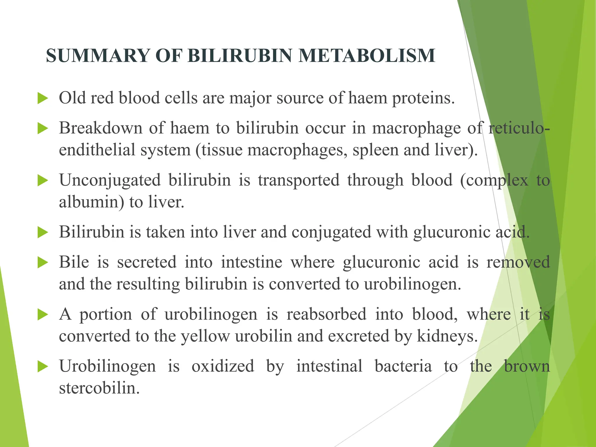 SUMMARY OF BILIRUBIN METABOLISM
 Old red blood cells are major source of haem proteins.
 Breakdown of haem to bilirubin occur in macrophage of reticulo-
endithelial system (tissue macrophages, spleen and liver).
 Unconjugated bilirubin is transported through blood (complex to
albumin) to liver.
 Bilirubin is taken into liver and conjugated with glucuronic acid.
 Bile is secreted into intestine where glucuronic acid is removed
and the resulting bilirubin is converted to urobilinogen.
 A portion of urobilinogen is reabsorbed into blood, where it is
converted to the yellow urobilin and excreted by kidneys.
 Urobilinogen is oxidized by intestinal bacteria to the brown
stercobilin.
 