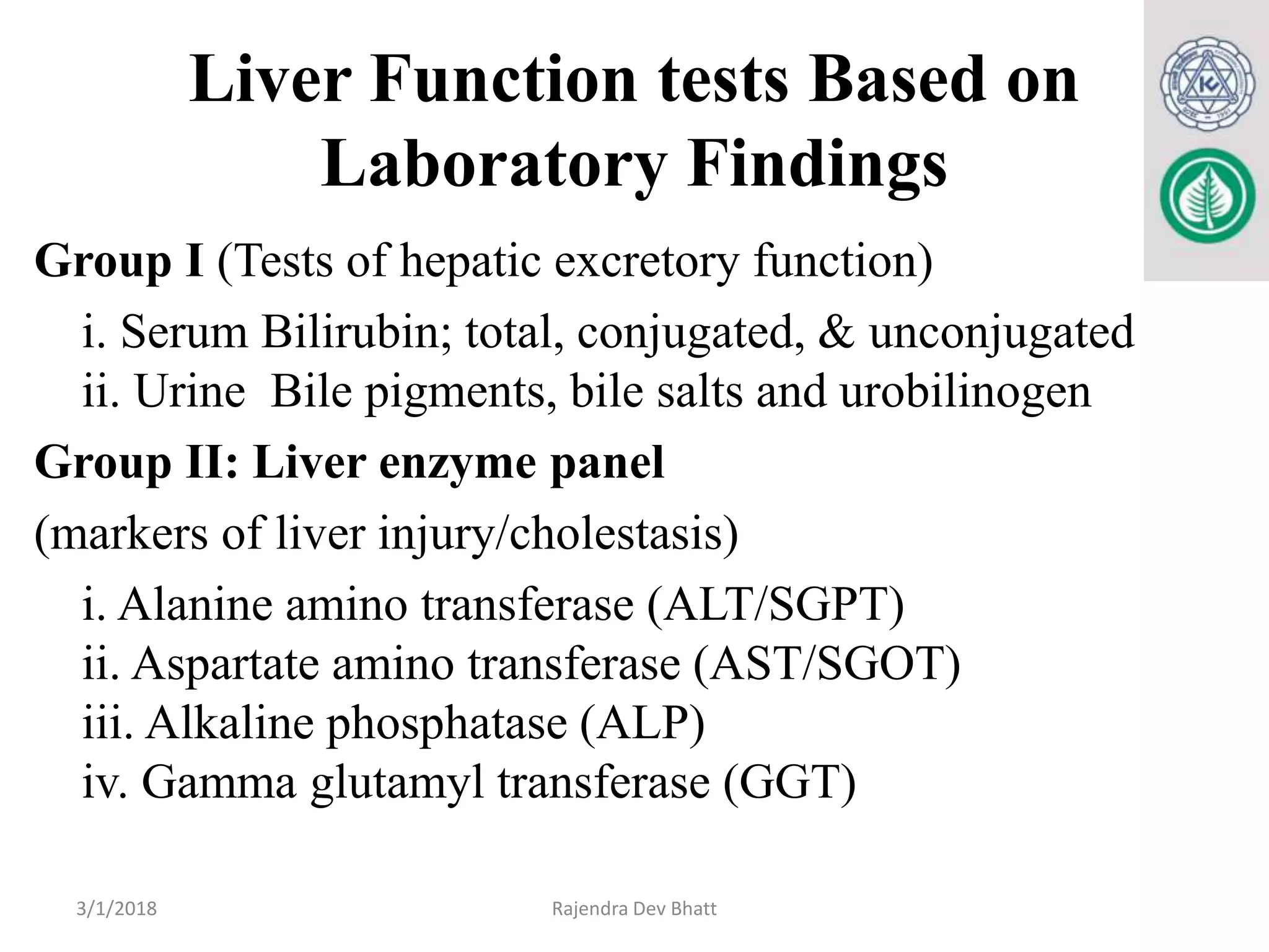Liver Function tests Based on
Laboratory Findings
Group I (Tests of hepatic excretory function)
i. Serum Bilirubin; total, conjugated, & unconjugated
ii. Urine Bile pigments, bile salts and urobilinogen
Group II: Liver enzyme panel
(markers of liver injury/cholestasis)
i. Alanine amino transferase (ALT/SGPT)
ii. Aspartate amino transferase (AST/SGOT)
iii. Alkaline phosphatase (ALP)
iv. Gamma glutamyl transferase (GGT)
3/1/2018 Rajendra Dev Bhatt
 