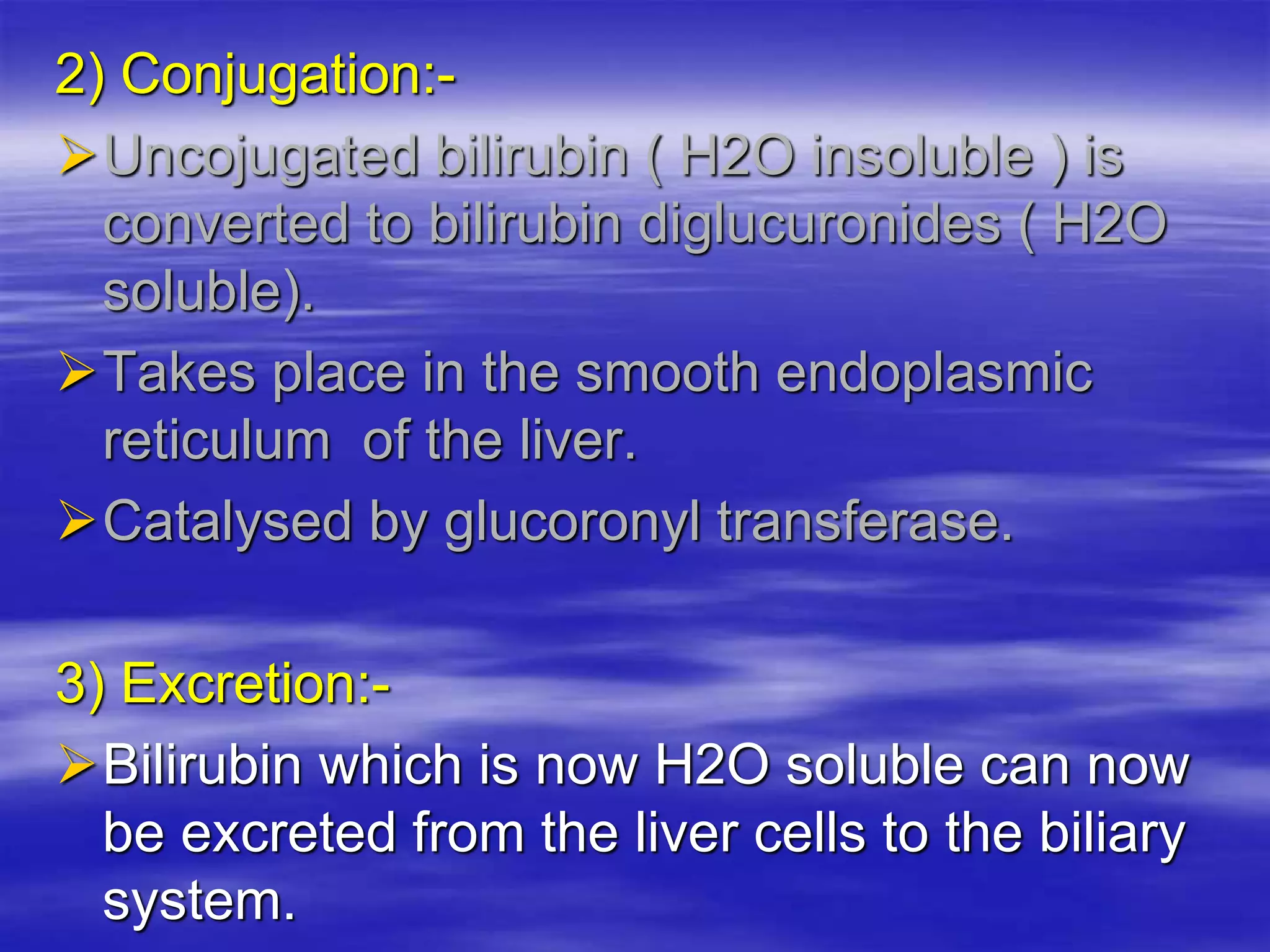2) Conjugation:-
Uncojugated bilirubin ( H2O insoluble ) is
converted to bilirubin diglucuronides ( H2O
soluble).
Takes place in the smooth endoplasmic
reticulum of the liver.
Catalysed by glucoronyl transferase.
3) Excretion:-
Bilirubin which is now H2O soluble can now
be excreted from the liver cells to the biliary
system.
 