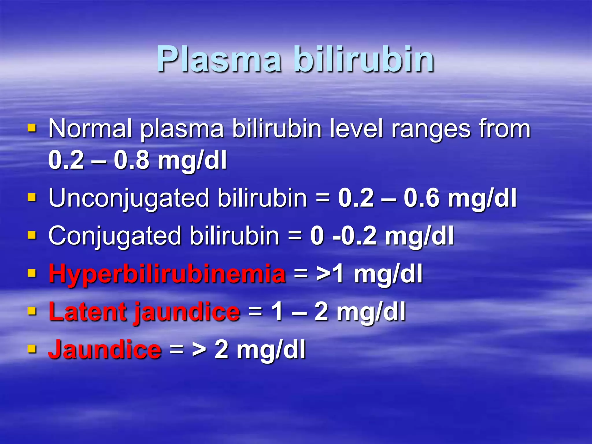 Plasma bilirubin
 Normal plasma bilirubin level ranges from
0.2 – 0.8 mg/dl
 Unconjugated bilirubin = 0.2 – 0.6 mg/dl
 Conjugated bilirubin = 0 -0.2 mg/dl
 Hyperbilirubinemia = >1 mg/dl
 Latent jaundice = 1 – 2 mg/dl
 Jaundice = > 2 mg/dl
 
