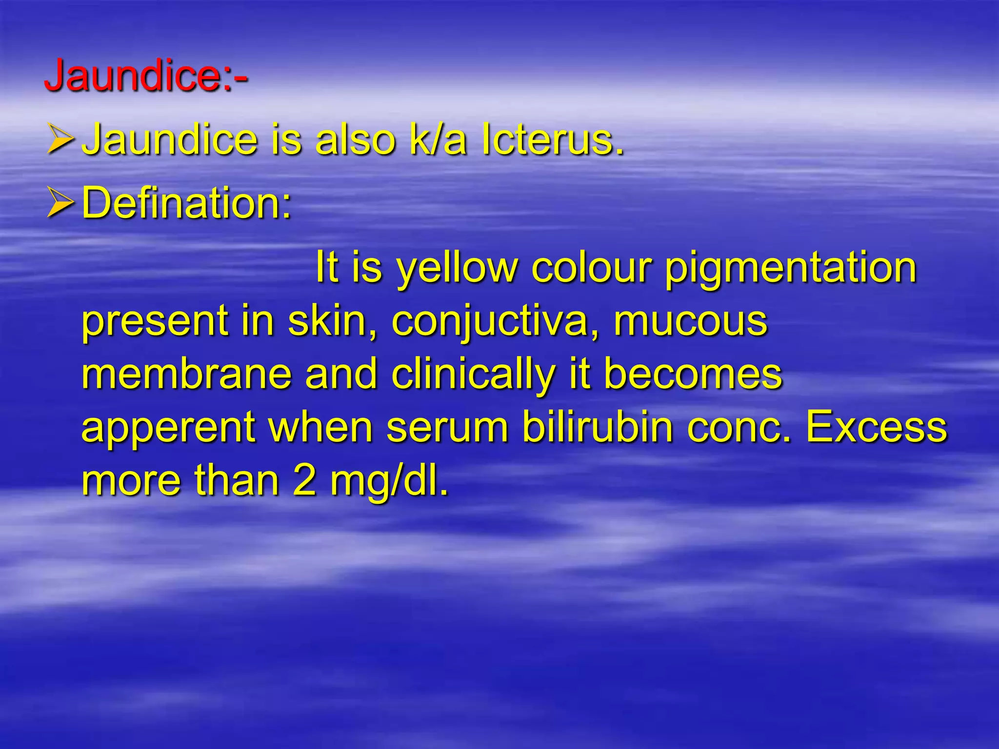 Jaundice:-
Jaundice is also k/a Icterus.
Defination:
It is yellow colour pigmentation
present in skin, conjuctiva, mucous
membrane and clinically it becomes
apperent when serum bilirubin conc. Excess
more than 2 mg/dl.
 