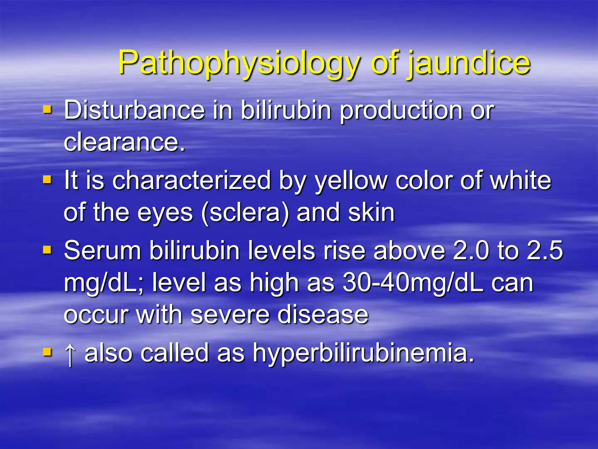 Pathophysiology of jaundice
 Disturbance in bilirubin production or
clearance.
 It is characterized by yellow color of white
of the eyes (sclera) and skin
 Serum bilirubin levels rise above 2.0 to 2.5
mg/dL; level as high as 30-40mg/dL can
occur with severe disease
 ↑ also called as hyperbilirubinemia.
 