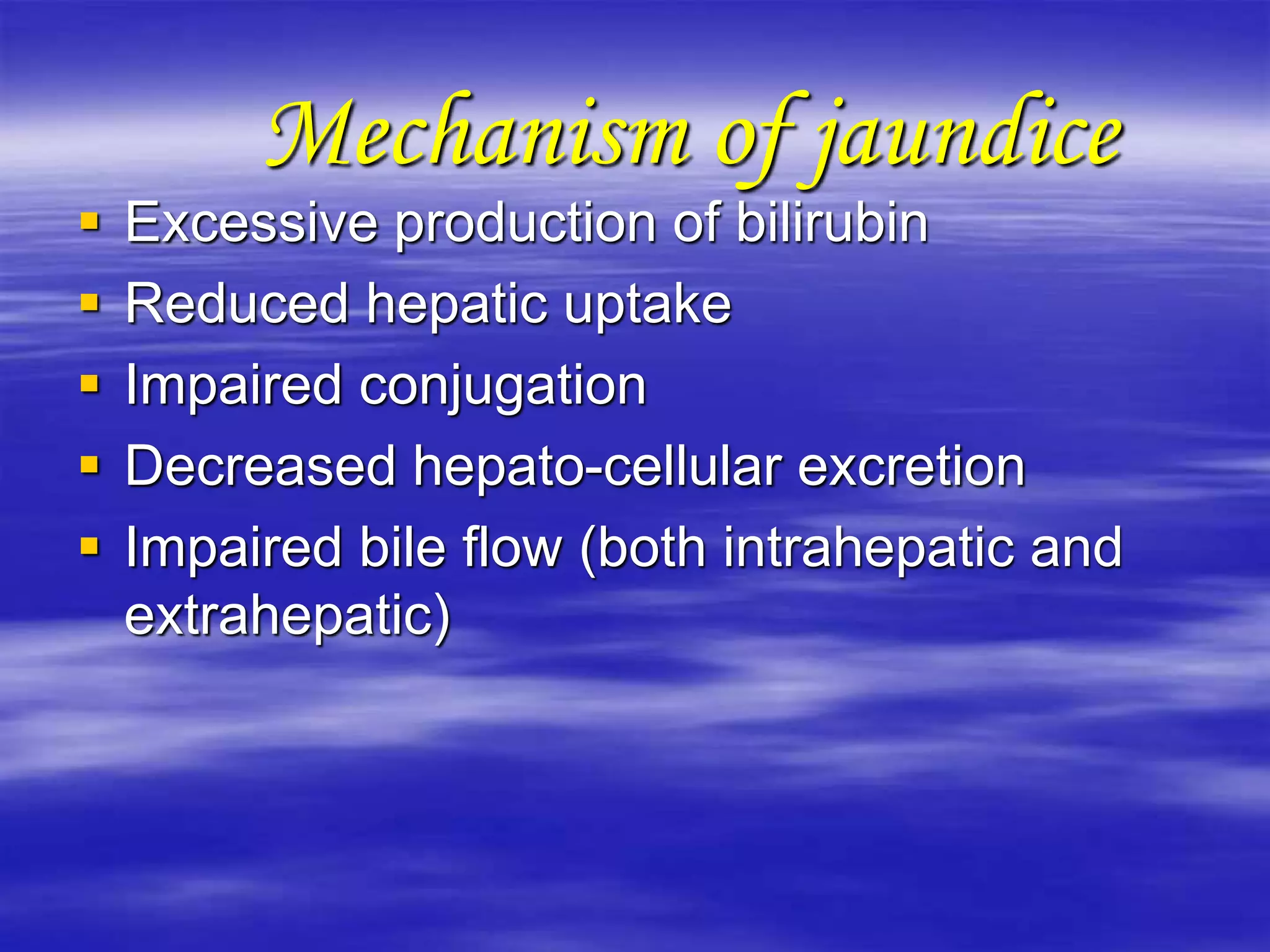 Mechanism of jaundice
 Excessive production of bilirubin
 Reduced hepatic uptake
 Impaired conjugation
 Decreased hepato-cellular excretion
 Impaired bile flow (both intrahepatic and
extrahepatic)
 
