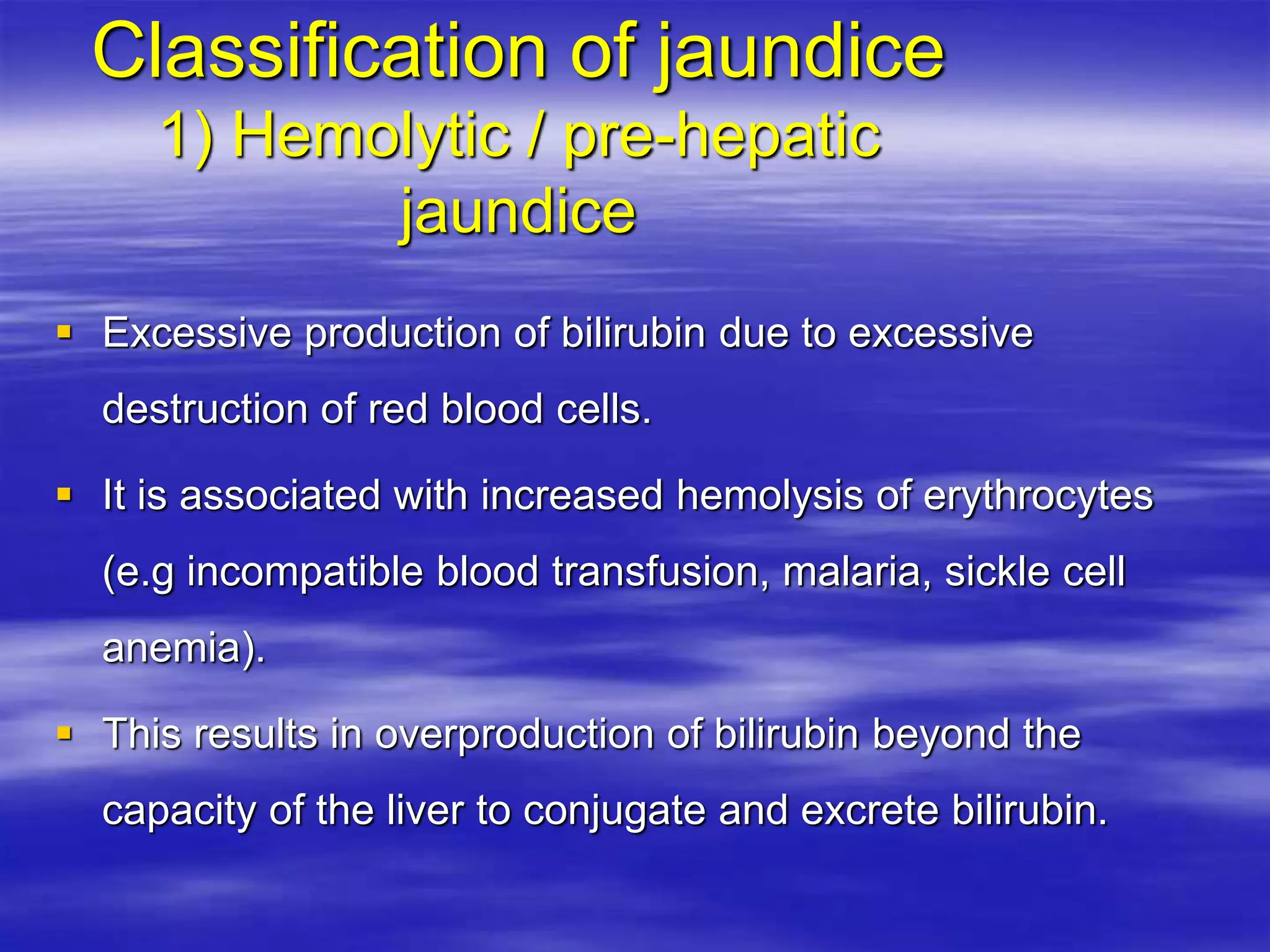 Classification of jaundice
1) Hemolytic / pre-hepatic
jaundice
 Excessive production of bilirubin due to excessive
destruction of red blood cells.
 It is associated with increased hemolysis of erythrocytes
(e.g incompatible blood transfusion, malaria, sickle cell
anemia).
 This results in overproduction of bilirubin beyond the
capacity of the liver to conjugate and excrete bilirubin.
 