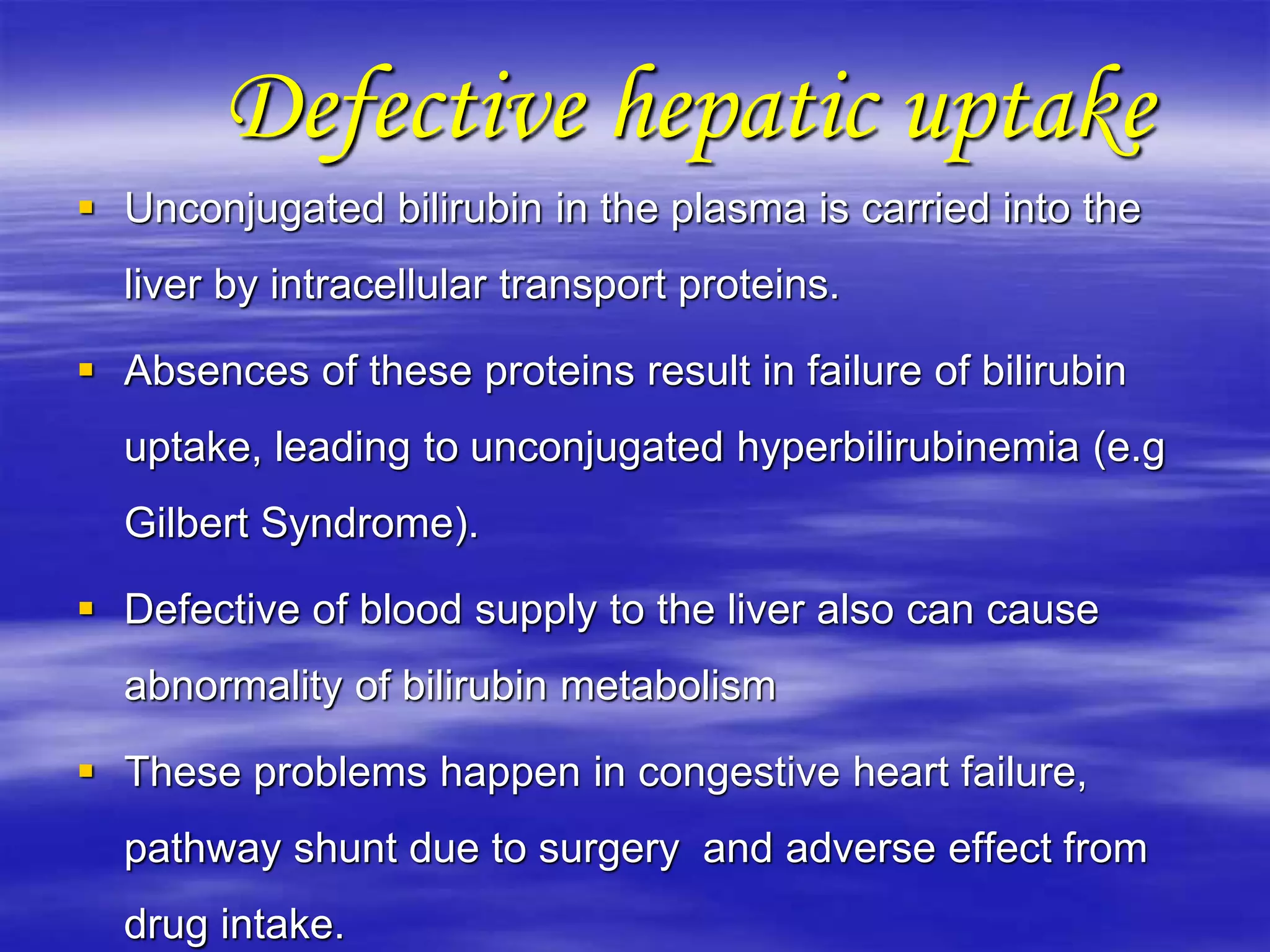 Defective hepatic uptake
 Unconjugated bilirubin in the plasma is carried into the
liver by intracellular transport proteins.
 Absences of these proteins result in failure of bilirubin
uptake, leading to unconjugated hyperbilirubinemia (e.g
Gilbert Syndrome).
 Defective of blood supply to the liver also can cause
abnormality of bilirubin metabolism
 These problems happen in congestive heart failure,
pathway shunt due to surgery and adverse effect from
drug intake.
 