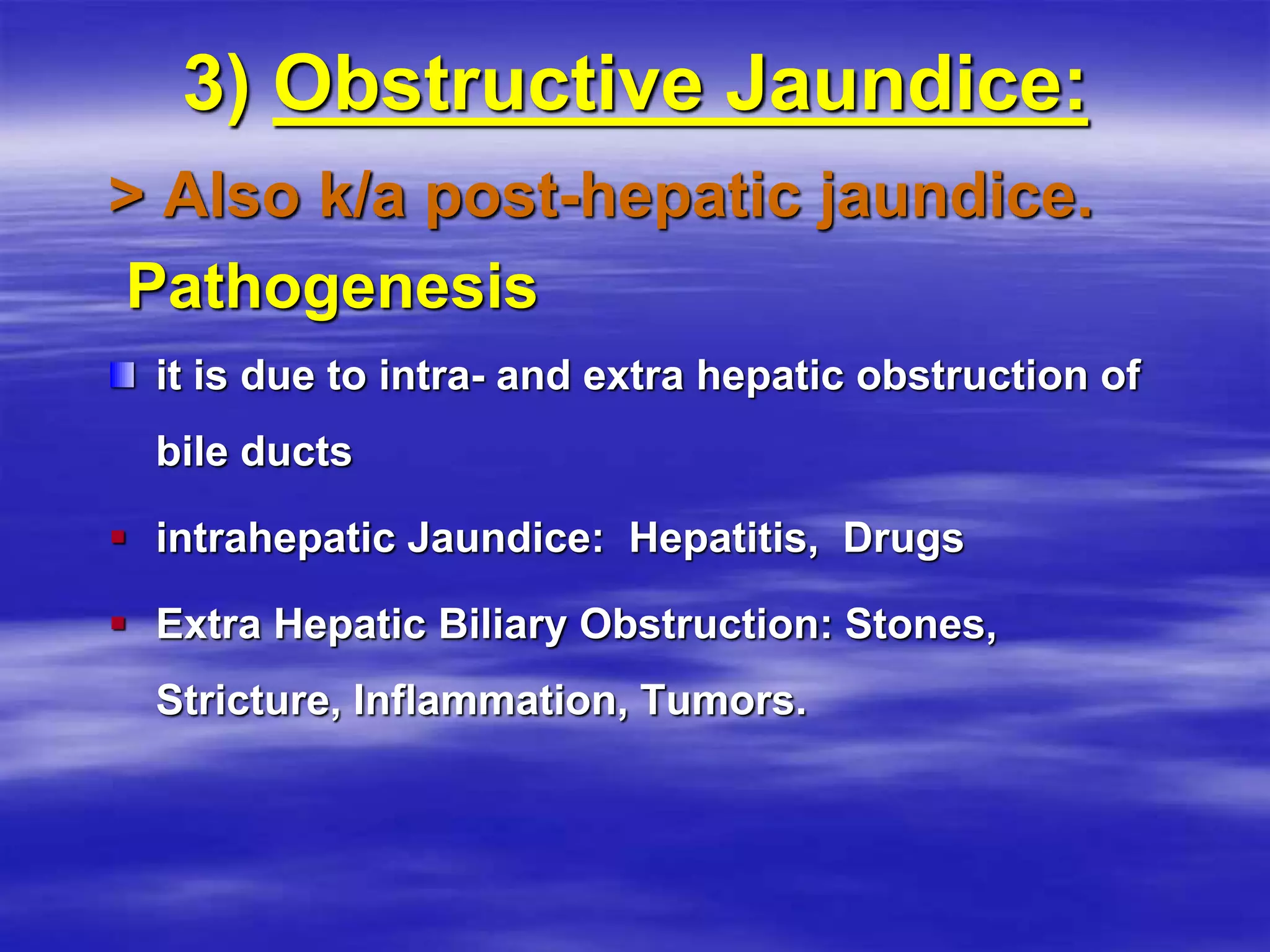 3) Obstructive Jaundice:
> Also k/a post-hepatic jaundice.
Pathogenesis
it is due to intra- and extra hepatic obstruction of
bile ducts
 intrahepatic Jaundice: Hepatitis, Drugs
 Extra Hepatic Biliary Obstruction: Stones,
Stricture, Inflammation, Tumors.
 
