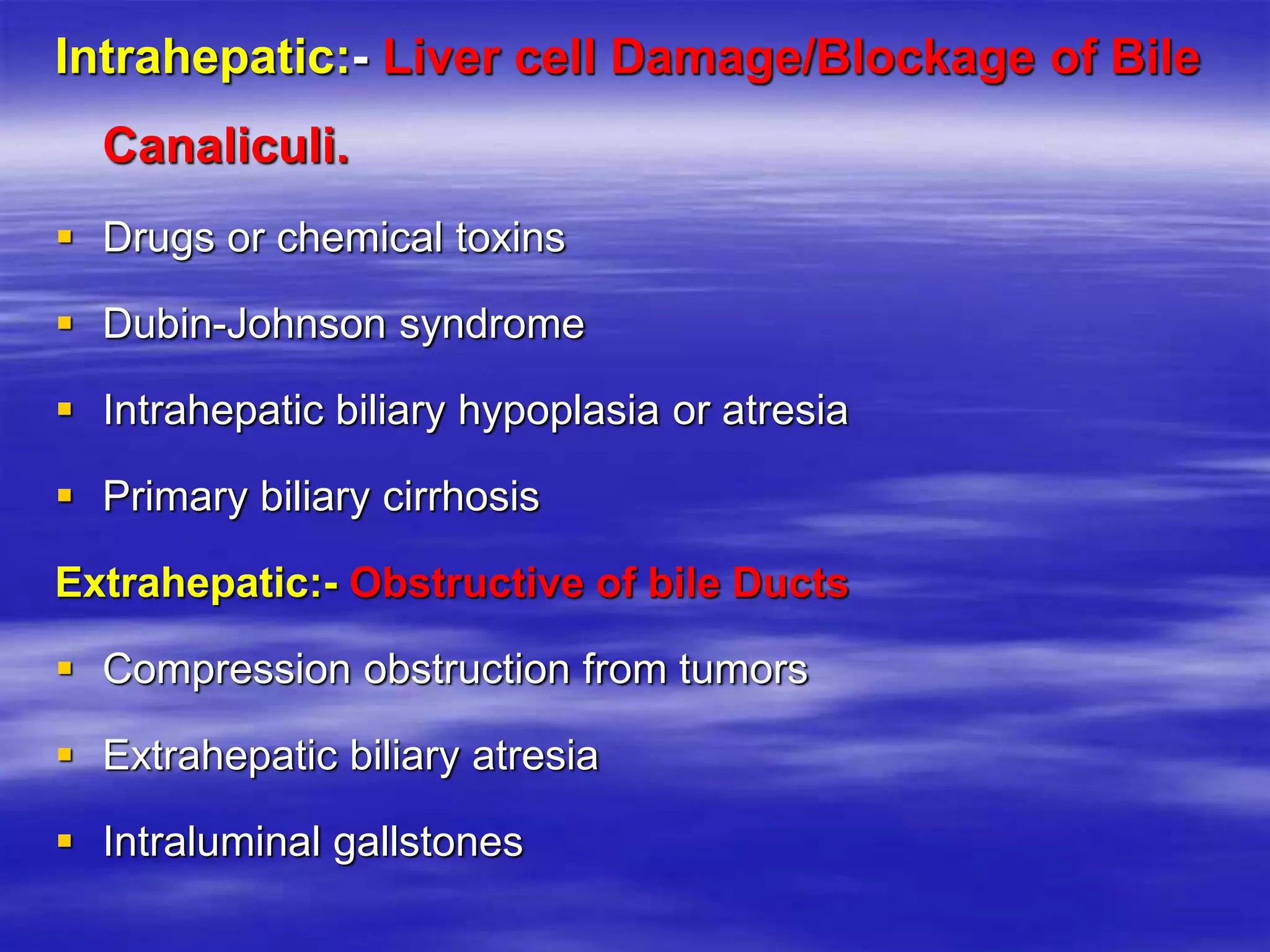 Intrahepatic:- Liver cell Damage/Blockage of Bile
Canaliculi.
 Drugs or chemical toxins
 Dubin-Johnson syndrome
 Intrahepatic biliary hypoplasia or atresia
 Primary biliary cirrhosis
Extrahepatic:- Obstructive of bile Ducts
 Compression obstruction from tumors
 Extrahepatic biliary atresia
 Intraluminal gallstones
 
