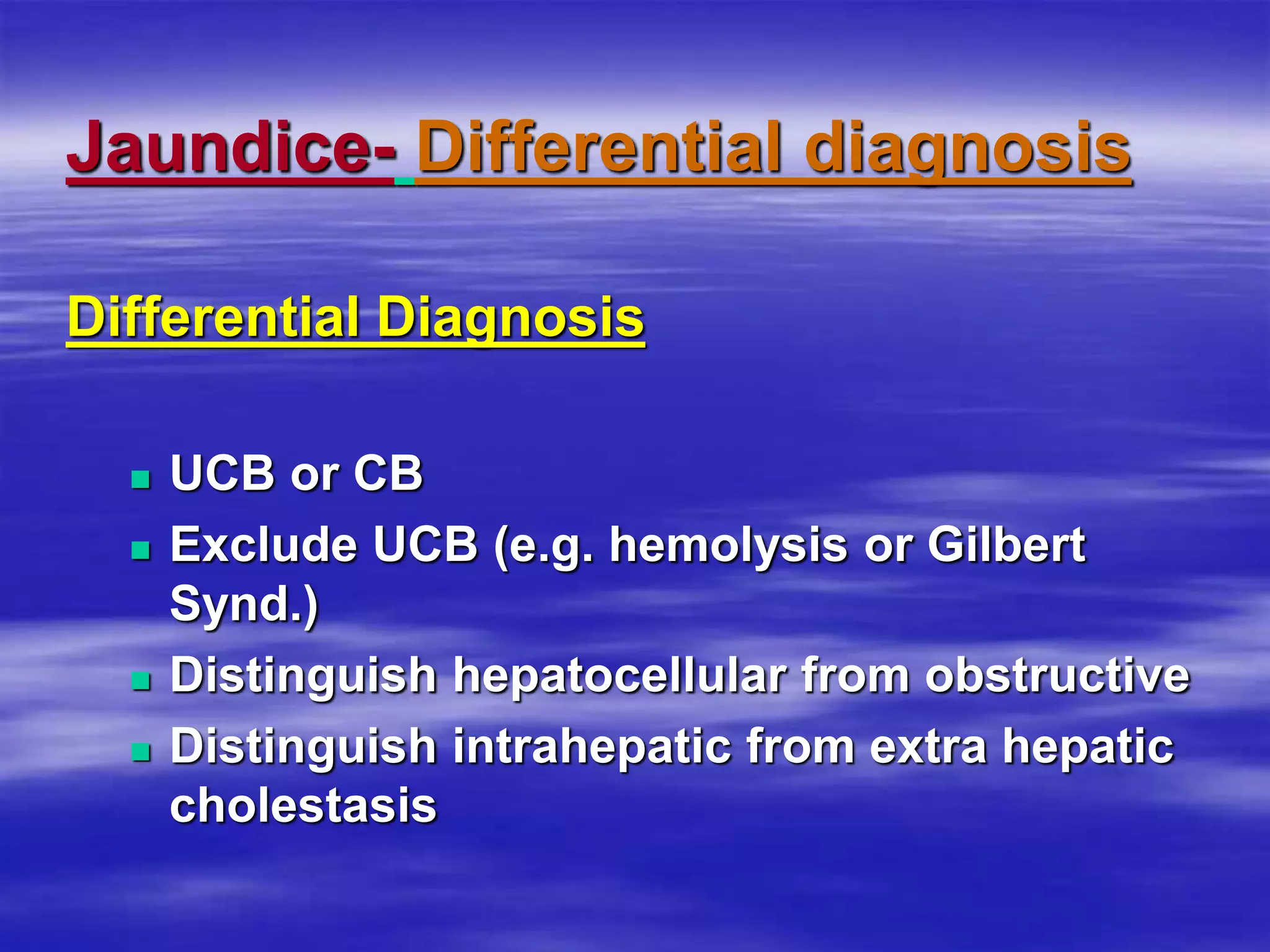 Jaundice- Differential diagnosis
Differential Diagnosis
 UCB or CB
 Exclude UCB (e.g. hemolysis or Gilbert
Synd.)
 Distinguish hepatocellular from obstructive
 Distinguish intrahepatic from extra hepatic
cholestasis
 