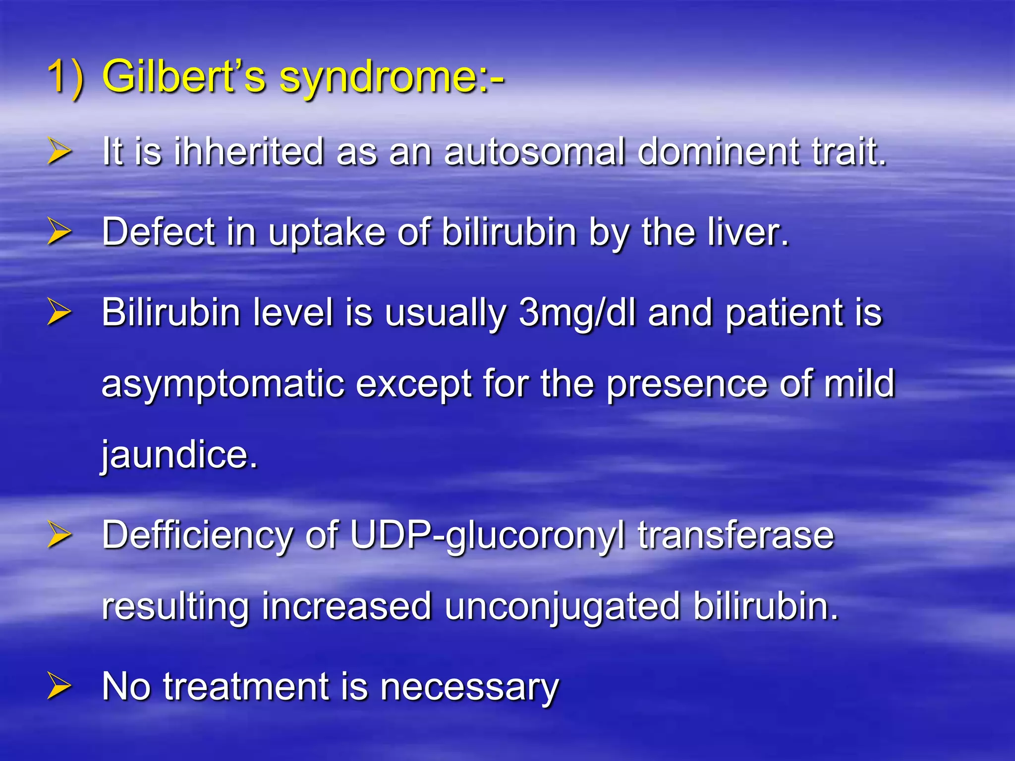 1) Gilbert’s syndrome:-
 It is ihherited as an autosomal dominent trait.
 Defect in uptake of bilirubin by the liver.
 Bilirubin level is usually 3mg/dl and patient is
asymptomatic except for the presence of mild
jaundice.
 Defficiency of UDP-glucoronyl transferase
resulting increased unconjugated bilirubin.
 No treatment is necessary
 