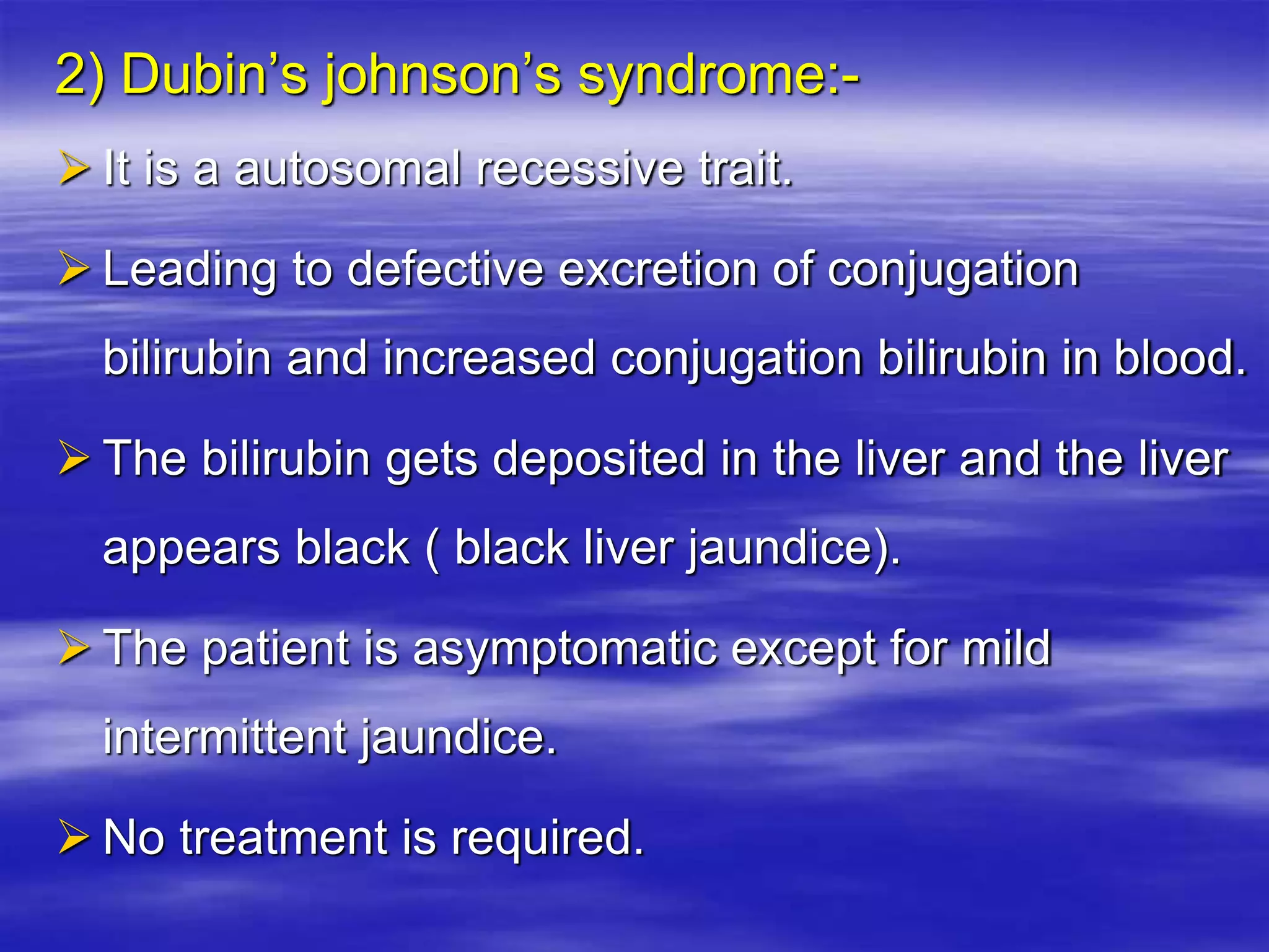 2) Dubin’s johnson’s syndrome:-
 It is a autosomal recessive trait.
 Leading to defective excretion of conjugation
bilirubin and increased conjugation bilirubin in blood.
 The bilirubin gets deposited in the liver and the liver
appears black ( black liver jaundice).
 The patient is asymptomatic except for mild
intermittent jaundice.
 No treatment is required.
 