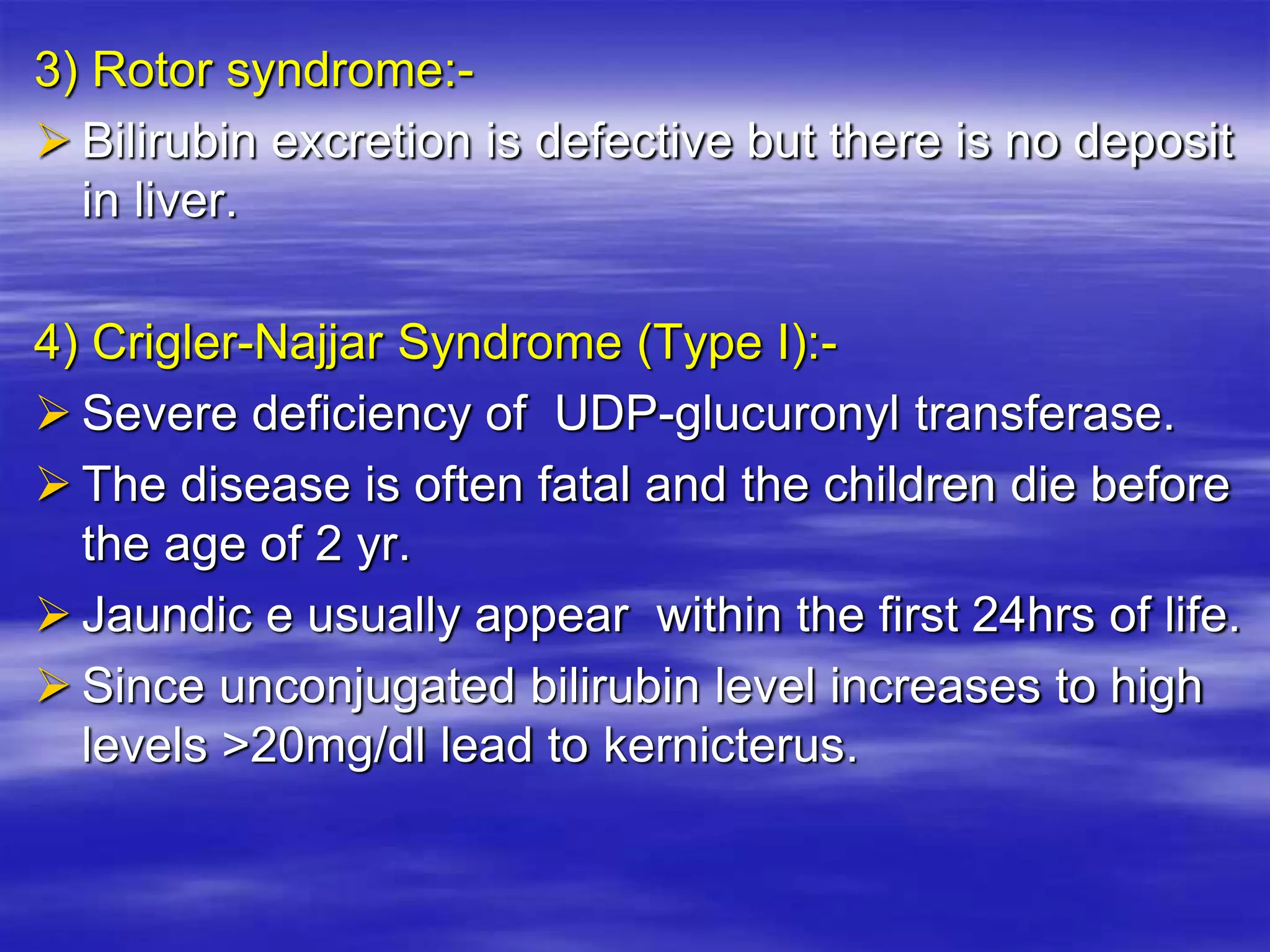 3) Rotor syndrome:-
 Bilirubin excretion is defective but there is no deposit
in liver.
4) Crigler-Najjar Syndrome (Type I):-
 Severe deficiency of UDP-glucuronyl transferase.
 The disease is often fatal and the children die before
the age of 2 yr.
 Jaundic e usually appear within the first 24hrs of life.
 Since unconjugated bilirubin level increases to high
levels >20mg/dl lead to kernicterus.
 