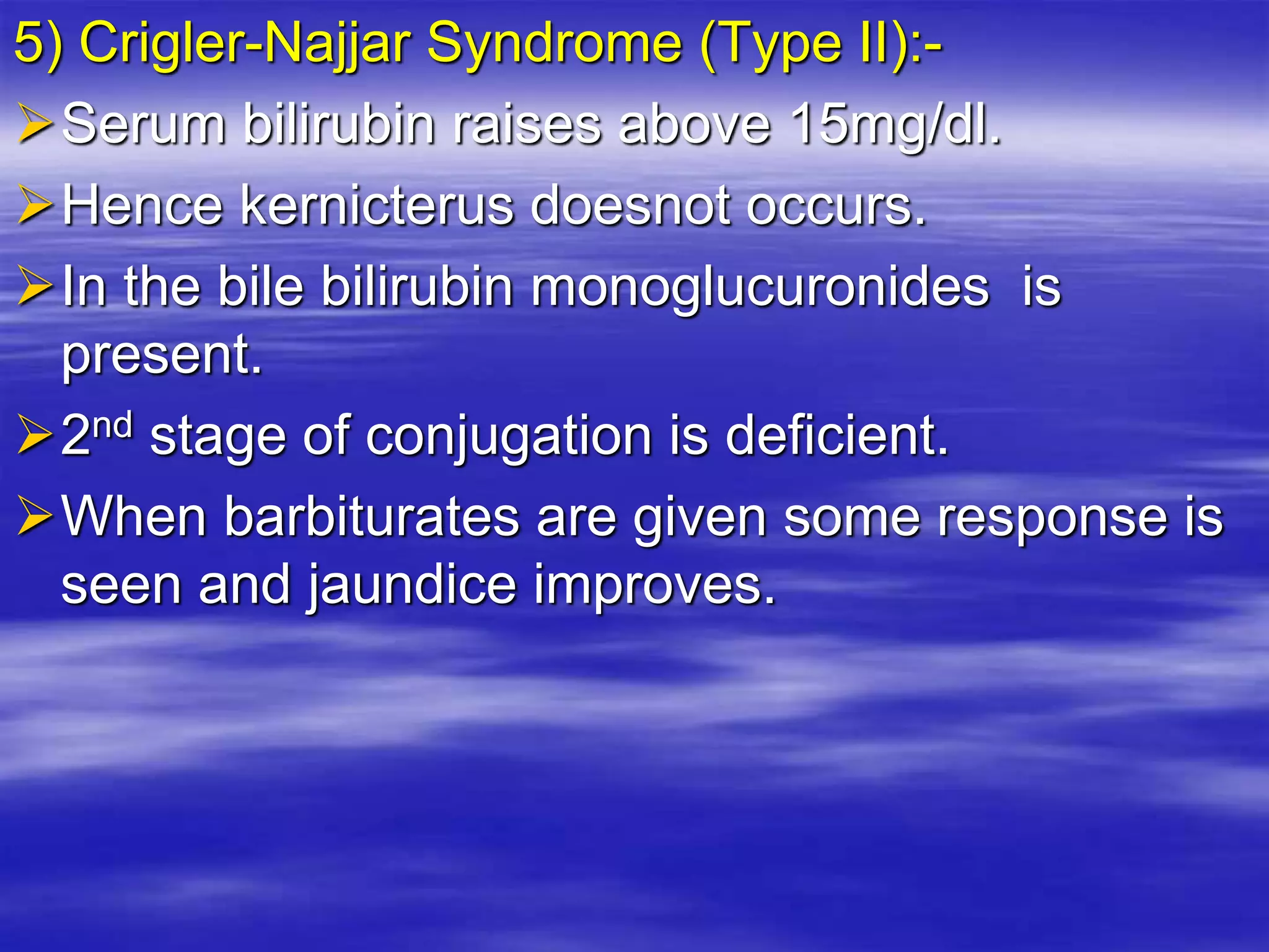 5) Crigler-Najjar Syndrome (Type II):-
Serum bilirubin raises above 15mg/dl.
Hence kernicterus doesnot occurs.
In the bile bilirubin monoglucuronides is
present.
2nd stage of conjugation is deficient.
When barbiturates are given some response is
seen and jaundice improves.
 