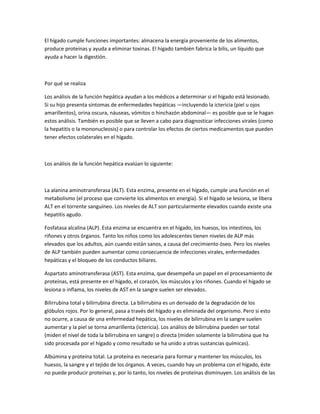 El hígado cumple funciones importantes: almacena la energía proveniente de los alimentos,
produce proteínas y ayuda a eliminar toxinas. El hígado también fabrica la bilis, un líquido que
ayuda a hacer la digestión.
Por qué se realiza
Los análisis de la función hepática ayudan a los médicos a determinar si el hígado está lesionado.
Si su hijo presenta síntomas de enfermedades hepáticas —incluyendo la ictericia (piel u ojos
amarillentos), orina oscura, náuseas, vómitos o hinchazón abdominal— es posible que se le hagan
estos análisis. También es posible que se lleven a cabo para diagnosticar infecciones virales (como
la hepatitis o la mononucleosis) o para controlar los efectos de ciertos medicamentos que pueden
tener efectos colaterales en el hígado.
Los análisis de la función hepática evalúan lo siguiente:
La alanina aminotransferasa (ALT). Esta enzima, presente en el hígado, cumple una función en el
metabolismo (el proceso que convierte los alimentos en energía). Si el hígado se lesiona, se libera
ALT en el torrente sanguíneo. Los niveles de ALT son particularmente elevados cuando existe una
hepatitis agudo.
Fosfatasa alcalina (ALP). Esta enzima se encuentra en el hígado, los huesos, los intestinos, los
riñones y otros órganos. Tanto los niños como los adolescentes tienen niveles de ALP más
elevados que los adultos, aún cuando están sanos, a causa del crecimiento óseo. Pero los niveles
de ALP también pueden aumentar como consecuencia de infecciones virales, enfermedades
hepáticas y el bloqueo de los conductos biliares.
Aspartato aminotransferasa (AST). Esta enzima, que desempeña un papel en el procesamiento de
proteínas, está presente en el hígado, el corazón, los músculos y los riñones. Cuando el hígado se
lesiona o inflama, los niveles de AST en la sangre suelen ser elevados.
Bilirrubina total y bilirrubina directa. La bilirrubina es un derivado de la degradación de los
glóbulos rojos. Por lo general, pasa a través del hígado y es eliminada del organismo. Pero si esto
no ocurre, a causa de una enfermedad hepática, los niveles de bilirrubina en la sangre suelen
aumentar y la piel se torna amarillenta (ictericia). Los análisis de bilirrubina pueden ser total
(miden el nivel de toda la bilirrubina en sangre) o directa (miden solamente la bilirrubina que ha
sido procesada por el hígado y como resultado se ha unido a otras sustancias químicas).
Albúmina y proteína total. La proteína es necesaria para formar y mantener los músculos, los
huesos, la sangre y el tejido de los órganos. A veces, cuando hay un problema con el hígado, éste
no puede producir proteínas y, por lo tanto, los niveles de proteínas disminuyen. Los análisis de las
 
