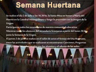 Se realizo el día 2 de Julio a las 16.30 hs. la Santa Misa en honora María del
Huertoen la Catedral Metropolitana y luegola procesión conla imagen de la
Virgen.
Participaron todos los estamentos de nuestracomunidad educativa.
Mientrastanto los alumnos delsecundariofestejaron a partir dellunes 30 de
juniola Semana de la Virgen.
El jueves 3 de julio se realizo en el salón de actos el festejo delDía Huertano,
entrelas actividades que se realizaron se encontraron:Canciones, Preguntas
y respuestas,Muralescreados por los alumnos yel adorno de las aulas.
 