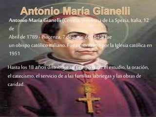 Antonio María Gianelli(Cerreta, provincia de La Spezia, Italia, 12
de
Abril de1789 - Piacenza,7 de juniode1846) fue
unobispo católico italiano.Fuecanonizado por la Iglesia católica en
1951.
Hasta los 18 añosdistribuye su tiempo entreel estudio, la oración,
elcatecismo, el servicio de a las familias labriegas y las obras de
caridad.
 
