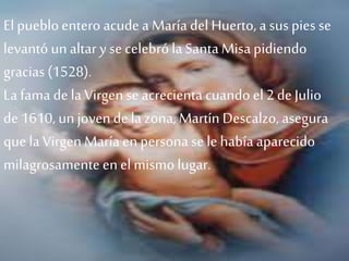 El puebloentero acude aMaría del Huerto, a sus pies se
levantó unaltar y se celebróla Santa Misa pidiendo
gracias (1528).
La fama de la Virgense acrecienta cuando el 2de Julio
de 1610, unjovende la zona, Martín Descalzo, asegura
que la Virgen María en persona se le había aparecido
milagrosamente enel mismo lugar.
 