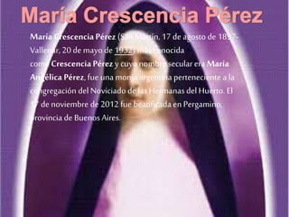 María Crescencia Pérez (San Martín, 17 de agosto de 1897-
Vallenar, 20 de mayo de 1932) más conocida
como CrescenciaPérez y cuyo nombre secular era María
Angélica Pérez, fue una monja argentinaperteneciente a la
congregación del Noviciado de lasHermanas del Huerto. El
17 de noviembre de 2012 fue beatificada en Pergamino,
provincia de Buenos Aires.
 