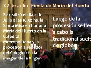 Se realizó el día 2 de
Julio a las 16.30 hs. la
Santa Misa en honor a
María del Huerto en la
Catedral
Metropolitana y la
procesión alrededor
del Colegio con la
imagen de la Virgen.
Luego de la
procesión se llev
a cabo la
tradicional suelt
de globos.
 