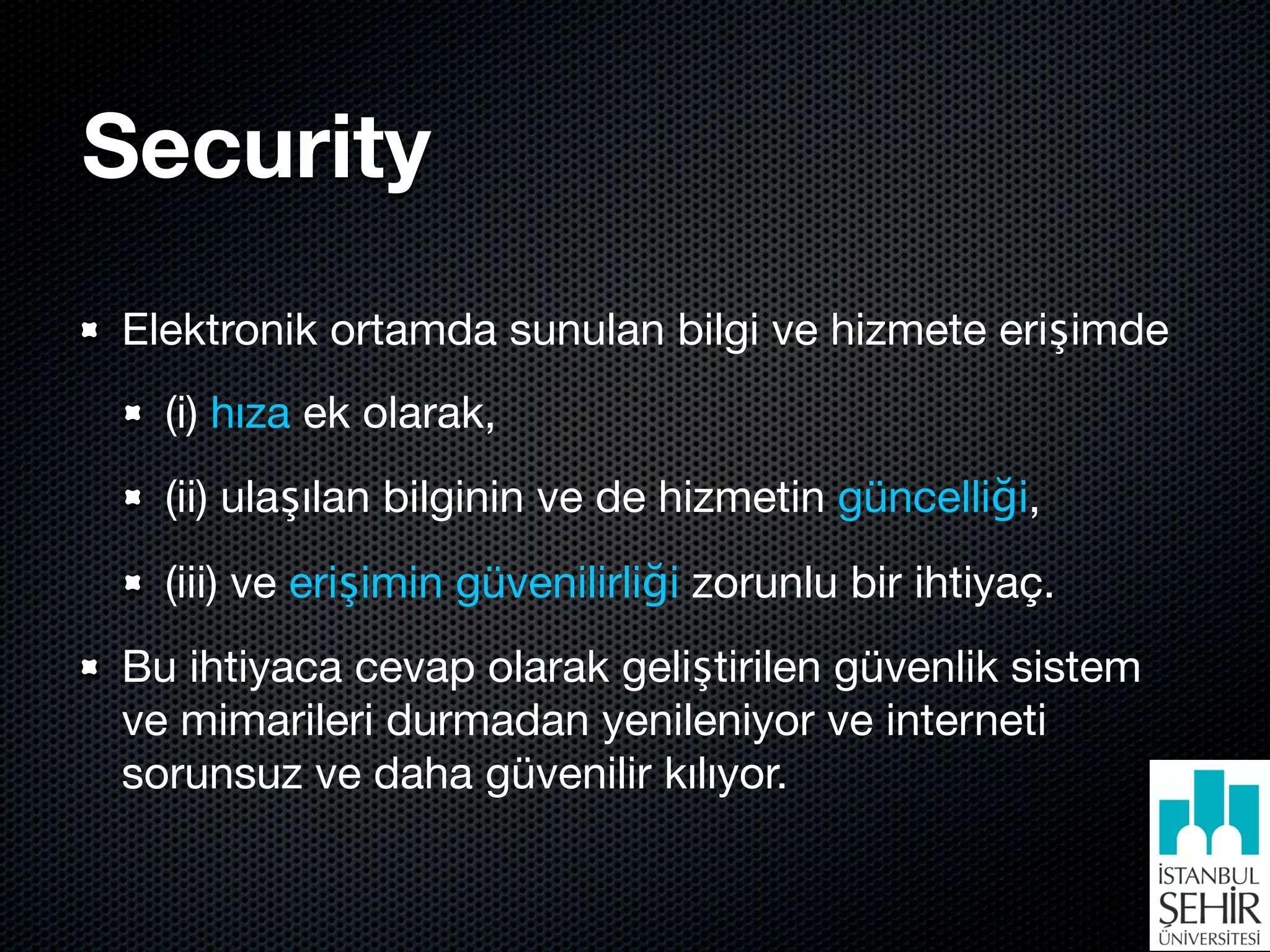 Security
Elektronik ortamda sunulan bilgi ve hizmete erişimde
  (i) hıza ek olarak,
  (ii) ulaşılan bilginin ve de hizmetin güncelliği,
  (iii) ve erişimin güvenilirliği zorunlu bir ihtiyaç.
Bu ihtiyaca cevap olarak geliştirilen güvenlik sistem
ve mimarileri durmadan yenileniyor ve interneti
sorunsuz ve daha güvenilir kılıyor.
 