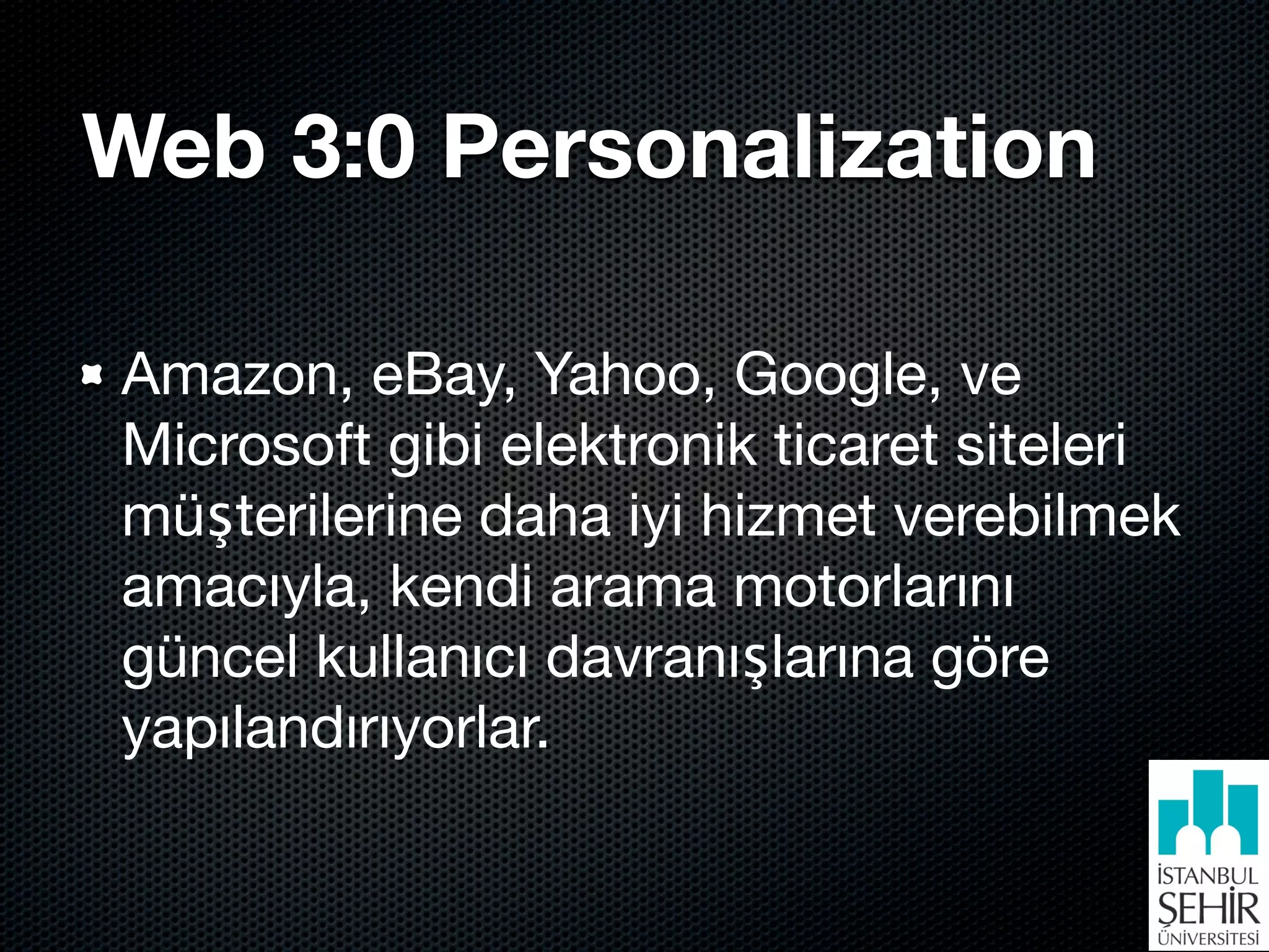 Web 3:0 Personalization

Amazon, eBay, Yahoo, Google, ve
Microsoft gibi elektronik ticaret siteleri
müşterilerine daha iyi hizmet verebilmek
amacıyla, kendi arama motorlarını
güncel kullanıcı davranışlarına göre
yapılandırıyorlar.
 