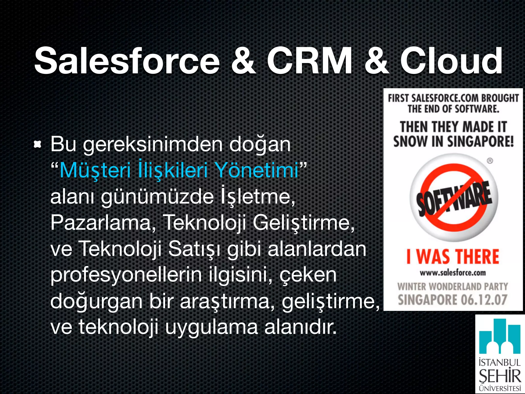 Salesforce & CRM & Cloud

Bu gereksinimden doğan
“Müşteri İlişkileri Yönetimi”
alanı günümüzde İşletme,
Pazarlama, Teknoloji Geliştirme,
ve Teknoloji Satışı gibi alanlardan
profesyonellerin ilgisini, çeken
doğurgan bir araştırma, geliştirme,
ve teknoloji uygulama alanıdır.
 