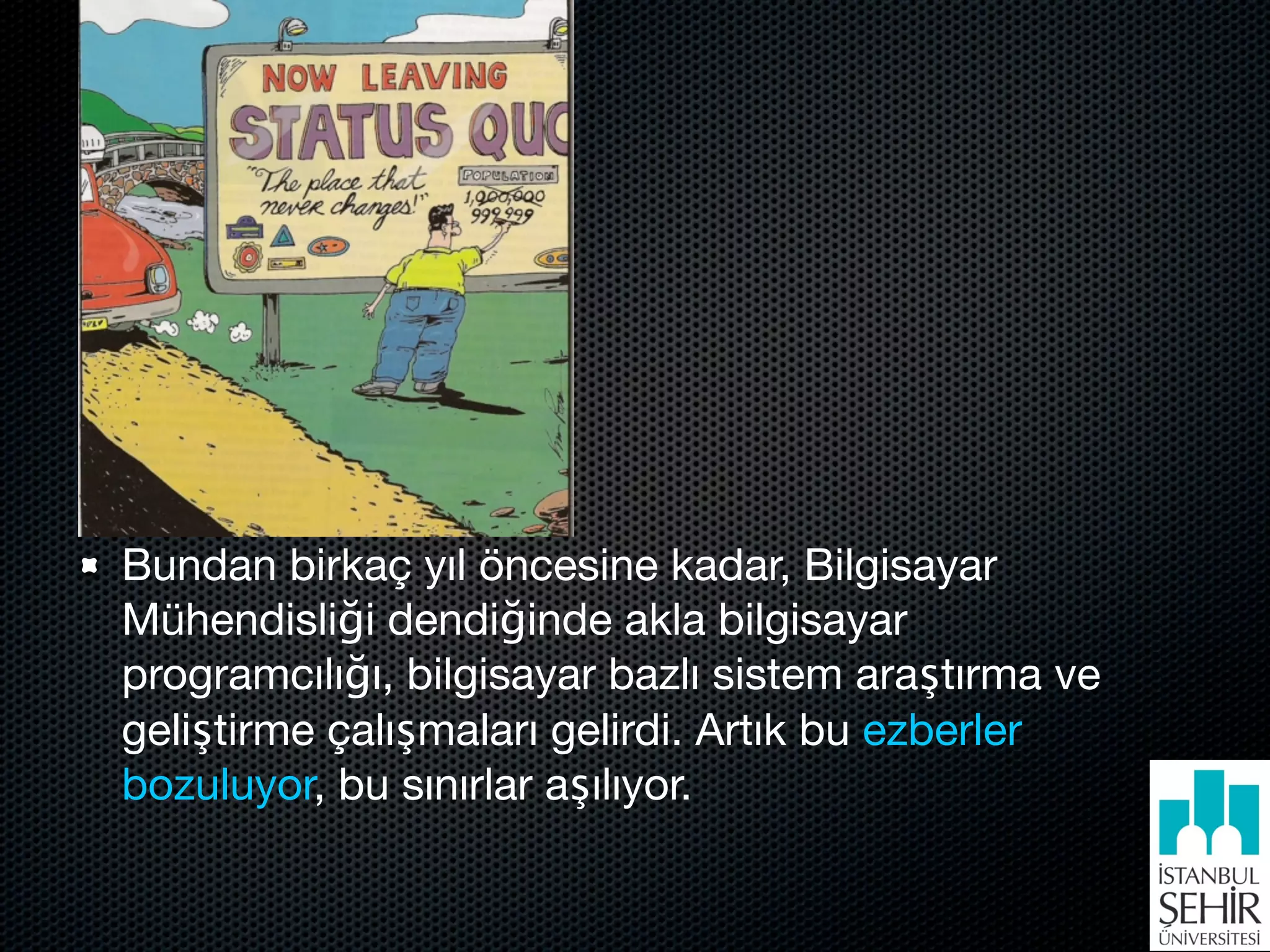 Bundan birkaç yıl öncesine kadar, Bilgisayar
Mühendisliği dendiğinde akla bilgisayar
programcılığı, bilgisayar bazlı sistem araştırma ve
geliştirme çalışmaları gelirdi. Artık bu ezberler
bozuluyor, bu sınırlar aşılıyor.
 