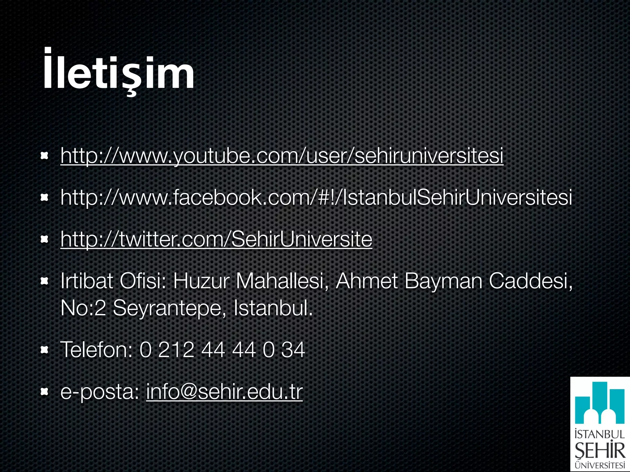 İletişim
 http://www.youtube.com/user/sehiruniversitesi
 http://www.facebook.com/#!/IstanbulSehirUniversitesi
 http://twitter.com/SehirUniversite
 Irtibat Oﬁsi: Huzur Mahallesi, Ahmet Bayman Caddesi,
 No:2 Seyrantepe, Istanbul.
 Telefon: 0 212 44 44 0 34
 e-posta: info@sehir.edu.tr
 