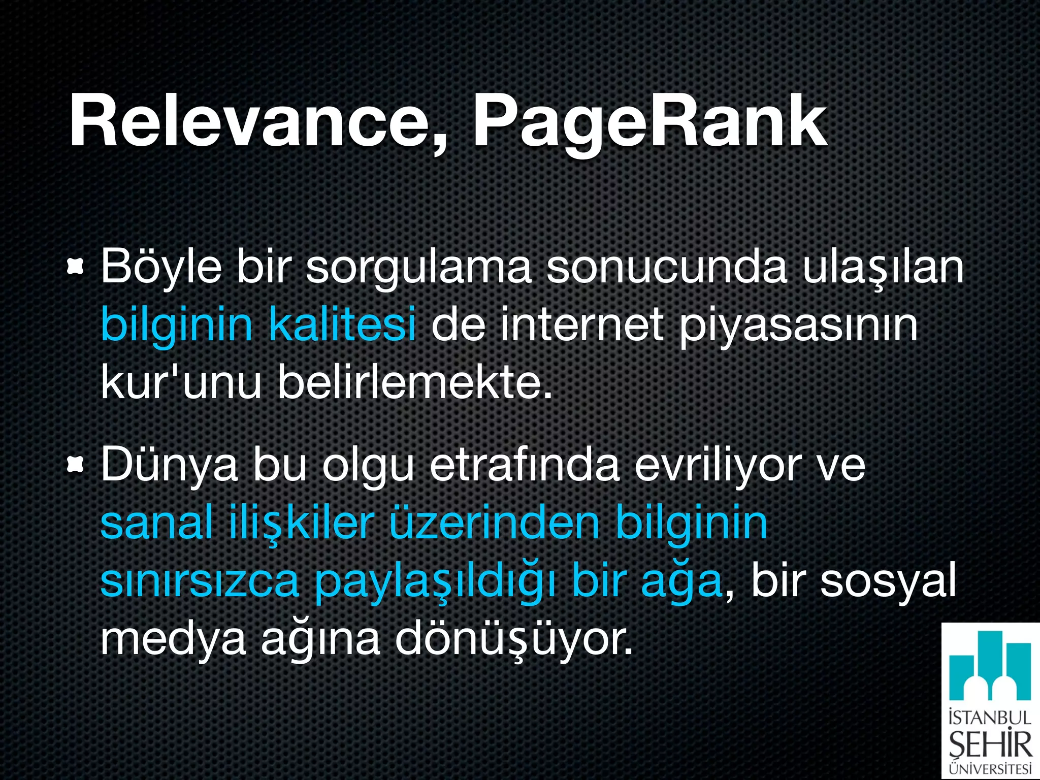 Relevance, PageRank
Böyle bir sorgulama sonucunda ulaşılan
bilginin kalitesi de internet piyasasının
kur'unu belirlemekte.
Dünya bu olgu etrafında evriliyor ve
sanal ilişkiler üzerinden bilginin
sınırsızca paylaşıldığı bir ağa, bir sosyal
medya ağına dönüşüyor.
 
