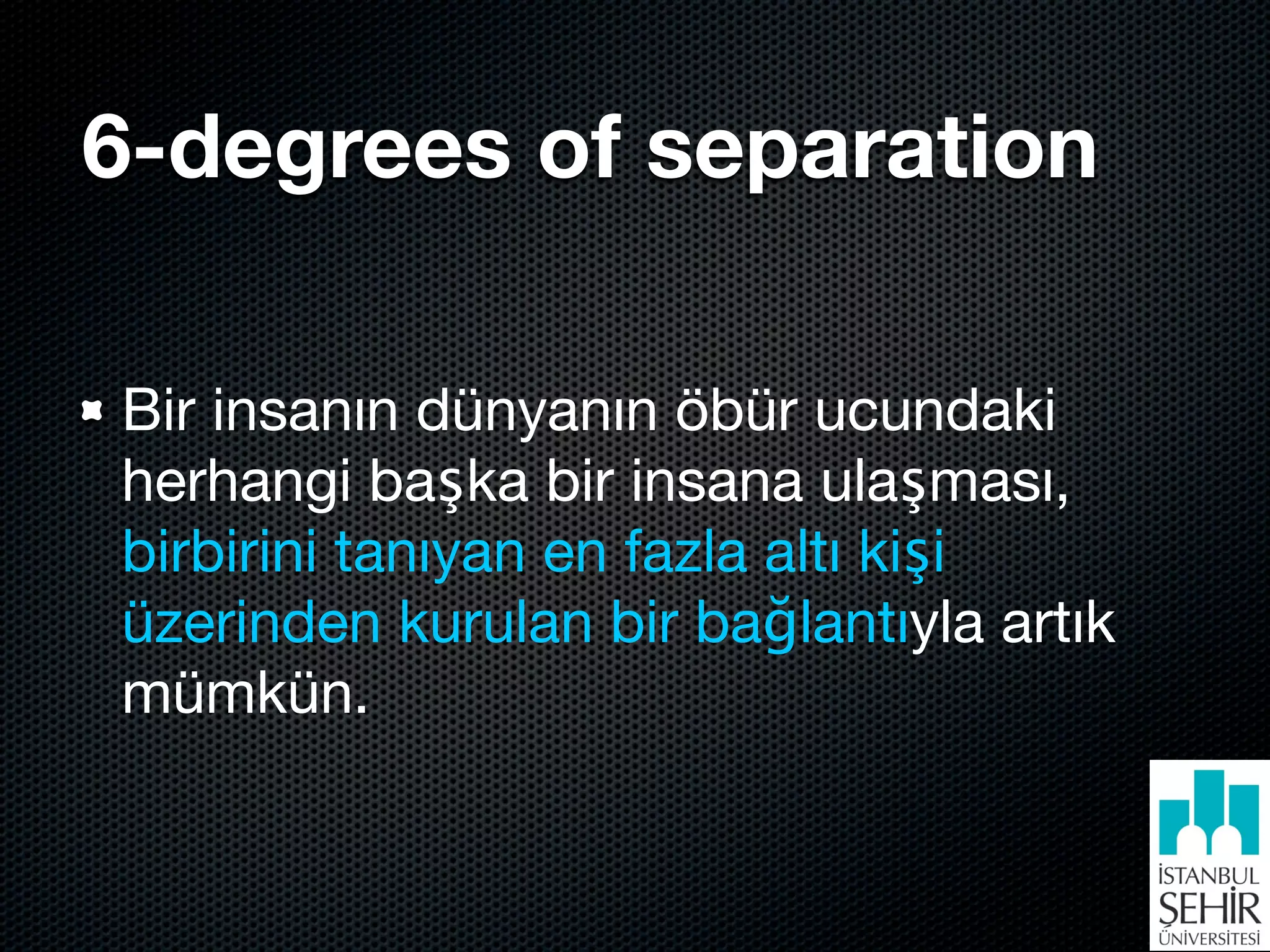 6-degrees of separation

Bir insanın dünyanın öbür ucundaki
herhangi başka bir insana ulaşması,
birbirini tanıyan en fazla altı kişi
üzerinden kurulan bir bağlantıyla artık
mümkün.
 