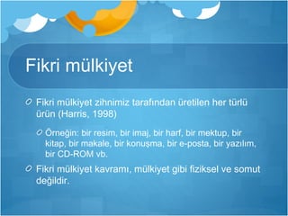 Fikri mülkiyet 
Fikri mülkiyet zihnimiz tarafından üretilen her türlü 
ürün (Harris, 1998) 
Örneğin: bir resim, bir imaj, bir harf, bir mektup, bir 
kitap, bir makale, bir konuşma, bir e-posta, bir yazılım, 
bir CD-ROM vb. 
Fikri mülkiyet kavramı, mülkiyet gibi fiziksel ve somut 
değildir. 
 