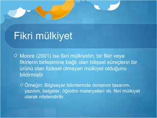 Fikri mülkiyet 
Moore (2001) ise fikri mülkiyetin, bir fikir veya 
fikirlerin birleşimine bağlı olan bilişsel süreçlerin bir 
ürünü olan fiziksel olmayan mülkiyet olduğunu 
bildirmiştir 
Örneğin: Bilgisayar bilimlerinde donanım tasarımı, 
yazılım, belgeler, öğretim materyalleri vb. fikri mülkiyet 
olarak nitelendirilir. 
 