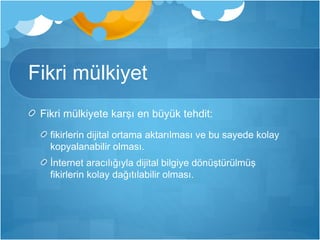 Fikri mülkiyet 
Fikri mülkiyete karşı en büyük tehdit: 
fikirlerin dijital ortama aktarılması ve bu sayede kolay 
kopyalanabilir olması. 
İnternet aracılığıyla dijital bilgiye dönüştürülmüş 
fikirlerin kolay dağıtılabilir olması. 
 