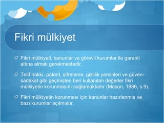 Fikri mülkiyet 
Fikri mülkiyeti, kanunlar ve görevli kurumlar ile garanti 
altına almak gerekmektedir. 
Telif hakkı, patent, şifreleme, gizlilik yeminleri ve güven-sadakat 
gibi geçmişten beri kullanılan değerler fikri 
mülkiyetin korunmasını sağlamaktadır (Mason, 1986, s.9). 
Fikri mülkiyetin korunması için kanunlar hazırlanmış ve 
bazı kurumlar açılmıştır. 
 