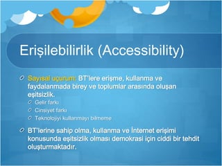 Erişilebilirlik (Accessibility) 
Sayısal uçurum: BT’lere erişme, kullanma ve 
faydalanmada birey ve toplumlar arasında oluşan 
eşitsizlik. 
Gelir farkı 
Cinsiyet farkı 
Teknolojiyi kullanmayı bilmeme 
BT’lerine sahip olma, kullanma ve İnternet erişimi 
konusunda eşitsizlik olması demokrasi için ciddi bir tehdit 
oluşturmaktadır. 
 