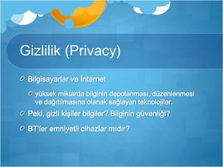 Gizlilik (Privacy) 
Bilgisayarlar ve İnternet 
yüksek miktarda bilginin depolanması, düzenlenmesi 
ve dağıtılmasına olanak sağlayan teknolojiler. 
Peki, gizli kişiler bilgiler? Bilginin güvenliği? 
BT’ler emniyetli cihazlar mıdır? 
 