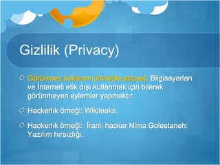 Gizlilik (Privacy) 
Görünmez kullanım (invisible abuse): Bilgisayarları 
ve İnterneti etik dışı kullanmak için bilerek 
görünmeyen eylemler yapmaktır. 
Hackerlık örneği: Wikileaks. 
Hackerlık örneği: İranlı hacker Nima Golestaneh: 
Yazılım hırsızlığı. 
 