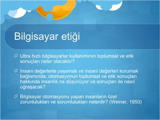 Bilgisayar etiği 
Ultra hızlı bilgisayarlar kullanımının toplumsal ve etik 
sonuçları neler olacaktır? 
İnsani değerlerle yaşamak ve insani değerleri korumak 
bağlamında, otomasyonun toplumsal ve etik sonuçları 
hakkında insanlık ne düşünüyor ve sonuçları ile nasıl 
uğraşacak? 
Bilgisayar otomasyonu yapan insanların özel 
zorunlulukları ve sorumlulukları nelerdir? (Weiner, 1950) 
 