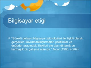 Bilgisayar etiği 
“Sürekli gelişen bilgisayar teknolojileri ile ilişkili olarak 
gerçekler, kavramsallaştırmalar, politikalar ve 
değerler arasındaki ilişkileri ele alan dinamik ve 
karmaşık bir çalışma alanıdır.” Moor (1985, s.267) 
 