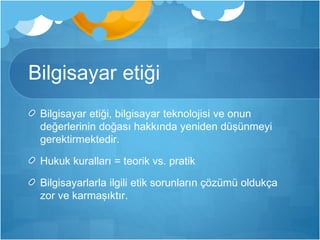Bilgisayar etiği 
Bilgisayar etiği, bilgisayar teknolojisi ve onun 
değerlerinin doğası hakkında yeniden düşünmeyi 
gerektirmektedir. 
Hukuk kuralları = teorik vs. pratik 
Bilgisayarlarla ilgili etik sorunların çözümü oldukça 
zor ve karmaşıktır. 
 