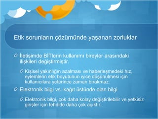 Etik sorunların çözümünde yaşanan zorluklar 
İletişimde BİTlerin kullanımı bireyler arasındaki 
ilişkileri değiştirmiştir. 
Kişisel yakınlığın azalması ve haberleşmedeki hız, 
eylemlerin etik boyutunun iyice düşünülmesi için 
kullanıcılara yeterince zaman bırakmaz. 
Elektronik bilgi vs. kağıt üstünde olan bilgi 
Elektronik bilgi, çok daha kolay değiştirilebilir ve yetkisiz 
girişler için tehdide daha çok açıktır. 
 