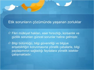 Etik sorunların çözümünde yaşanan zorluklar 
Fikri mülkiyet hakları, eser hırsızlığı, korsanlık ve 
gizlilik sorunları güncel sorunlar haline gelmiştir. 
Bilgi bütünlüğü, bilgi güvenirliği ve bilgiye 
erişebilirliğin korunmasına yönelik çabalarla, bilgi 
paylaşımının sağladığı faydalara yönelik istekler 
çatışmaktadır. 
 