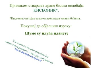 Приликом стварања хране биљка ослобађа 
КИСЕОНИК*. 
*Кисеоник састојак ваздуха неопходан живим бићима. 
Покушај да објасниш изреку: 
Шуме су плућа планете 
Уколико си велики радозналац 
дивне експерименте http://rukautestu.о vin.ваздуху bg.ac.rs/ 
потражи на 
 